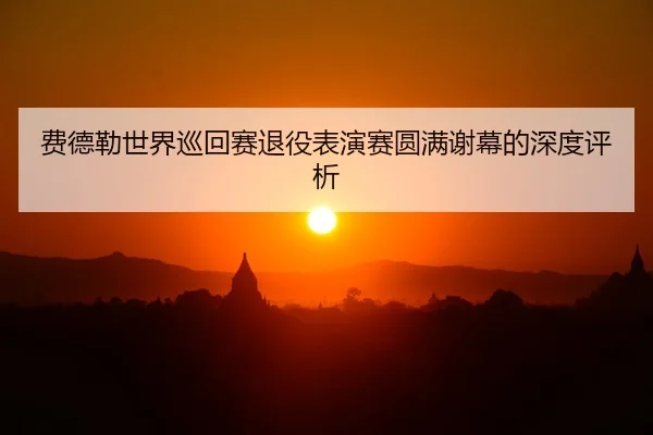 费德勒世界巡回赛退役表演赛圆满谢幕的深度评析