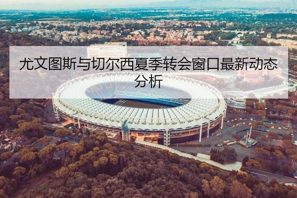 尤文图斯与切尔西夏季转会窗口最新动态分析